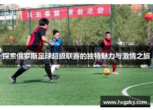 探索俄罗斯足球超级联赛的独特魅力与激情之旅 探索俄罗斯足球超级联赛的独特魅力与激情之旅