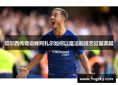 切尔西传奇边锋阿扎尔如何以魔法般技艺征服英超 切尔西传奇边锋阿扎尔如何以魔法般技艺征服英超